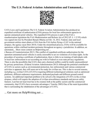 The U.S. Federal Aviation Administration and Unmanned...
UAVs Laws and Legislations The U.S. Federal Aviation Administration has produced an
expedited certificate of authorization (COA) process for local law enforcement agencies to
operate unmanned aerial vehicles. The expedited COA process is part of the FAA s
reauthorization legislation the FAA Modernization and Reform Act of 2012 (P. L 1 12 95) which
was signed into law by President Barack Obama on Feb. 14, 2012. Federal, state and local
government entities must obtain a COA from the FAA before flying a UAV in the national
airspace, the agency says( Dorr 2014). Under the streamlined process, COAs will be available for
operations within a defined incident perimeter throughout an agency s jurisdiction. In addition, an
automated,... Show more content on Helpwriting.net ...
( Bureau of Counterterrorism 2013 ) The conflict of expedited certificate authorization for the
operation unmanned aerial vehicles is easily assessable to act on violations of civilian rights. In the
procedure of securing a certificate of authorization, there is little to no training of individuals with
in local law enforcement to act according me with in Federal or even state privacy regulations.
There is also the possibility that UAVs that carry chemical sniffers could be totally unencumbered
by privacy protections. (Federal Aviation Administration 2013) Although the potential contribution
of UAVs to sectors such as environmental protection, law enforcement and various commercial
activities is apparent, they still seem not to be ready for civilian use. This is due to several reasons,
including e.g. civilian UAVs (CUAVs) requiring different technological solutions such as optimized
platforms, different endurance requirements, dedicated payloads and different ground control
systems. An additional important problem to be solved is the integration of UAVs in the civilian
airspace, which will require the adoption of civilian airworthiness standards and proven safety
features. Last but not least trust has to be created, both at the public sectors and the commercial
community, that CUAVs have economic advantages ( Vanclay 2003) One of the main hyposisthist
that is surrounding the inhabitation of the advantages of UAVs,
... Get more on HelpWriting.net ...
 