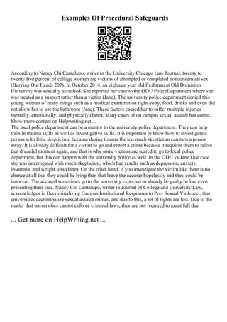 Examples Of Procedural Safeguards
According to Nancy Chi Cantalupo, writer in the University Chicago Law Journal, twenty to
twenty five percent of college women are victims of attempted or completed nonconsensual sex
(Burying Our Heads 207). In October 2014, an eighteen year old freshman at Old Dominion
University was sexually assaulted. She reported her case to the ODU PoliceDepartment where she
was treated as a suspect rather than a victim (Jane). The university police department denied this
young woman of many things such as a medical examination right away, food, drinks and even did
not allow her to use the bathroom (Jane). These factors caused her to suffer multiple injuries
mentally, emotionally, and physically (Jane). Many cases of on campus sexual assault has come...
Show more content on Helpwriting.net ...
The local police department can be a mentor to the university police department. They can help
train in trauma skills as well as investigative skills. It is important to know how to investigate a
person with little skepticism, because during trauma the too much skepticism can turn a person
away. It is already difficult for a victim to go and report a crime because it requires them to relive
that dreadful moment again, and that is why some victims are scared to go to local police
department, but this can happen with the university police as well. In the ODU vs Jane Doe case
she was interrogated with much skepticism, which had results such as depression, anxiety,
insomnia, and weight loss (Jane). On the other hand, if you investigate the victim like there is no
chance at all that they could be lying than that leave the accuser hopelessly and they could be
innocent. The accused sometimes go to the university expected to already be guilty before even
presenting their side. Nancy Chi Cantalupo, writer in Journal of College and University Law,
acknowledges in Decriminalizing Campus Institutional Responses to Peer Sexual Violence , that
universities decriminalize sexual assault crimes, and due to this, a lot of rights are lost. Due to the
matter that universities cannot enforce criminal laws, they are not required to grant full due
... Get more on HelpWriting.net ...
 