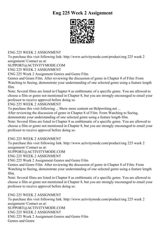 Eng 225 Week 2 Assignment
ENG 225 WEEK 2 ASSIGNMENT
To purchase this visit following link: http://www.activitymode.com/product/eng 225 week 2
assignment/ Contact us at:
SUPPORT@ACTIVITYMODE.COM
ENG 225 WEEK 2 ASSIGNMENT
ENG 225 Week 2 Assignment Genres and Genre Film
Genres and Genre Film. After reviewing the discussion of genre in Chapter 8 of Film: From
Watching to Seeing, demonstrate your understanding of one selected genre using a feature length
film.
Note: Several films are listed in Chapter 8 as emblematic of a specific genre. You are allowed to
choose a film or genre not mentioned in Chapter 8, but you are strongly encouraged to email your
professor to receive approval before doing so.
ENG 225 WEEK 2 ASSIGNMENT
To purchase this visit following ... Show more content on Helpwriting.net ...
After reviewing the discussion of genre in Chapter 8 of Film: From Watching to Seeing,
demonstrate your understanding of one selected genre using a feature length film.
Note: Several films are listed in Chapter 8 as emblematic of a specific genre. You are allowed to
choose a film or genre not mentioned in Chapter 8, but you are strongly encouraged to email your
professor to receive approval before doing so.
ENG 225 WEEK 2 ASSIGNMENT
To purchase this visit following link: http://www.activitymode.com/product/eng 225 week 2
assignment/ Contact us at:
SUPPORT@ACTIVITYMODE.COM
ENG 225 WEEK 2 ASSIGNMENT
ENG 225 Week 2 Assignment Genres and Genre Film
Genres and Genre Film. After reviewing the discussion of genre in Chapter 8 of Film: From
Watching to Seeing, demonstrate your understanding of one selected genre using a feature length
film.
Note: Several films are listed in Chapter 8 as emblematic of a specific genre. You are allowed to
choose a film or genre not mentioned in Chapter 8, but you are strongly encouraged to email your
professor to receive approval before doing so.
ENG 225 WEEK 2 ASSIGNMENT
To purchase this visit following link: http://www.activitymode.com/product/eng 225 week 2
assignment/ Contact us at:
SUPPORT@ACTIVITYMODE.COM
ENG 225 WEEK 2 ASSIGNMENT
ENG 225 Week 2 Assignment Genres and Genre Film
Genres and Genre
 