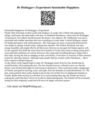 Dr Heidegger s Experiment Sustainable Happiness
Sustainable Happiness: Dr Heidegger s Experiment
People often look back on their youth with fondness. In youth, life is filled with opportunity,
energy, and beauty that often fades with time. In Nathaniel Hawthorne s short story Dr Heidegger
s Experiment, four elderly friends become the doctor s test subjects. Mr. Medbourne was once a
successful and wealthy merchant who lost everything in a risky trade. Colonel Killigrew wasted
his health and money with sinful pleasures . Mr. Gascoigne was once a successful politician but
was unable to change with the times, making him obsolete. The Widow Wycherly was once
young, beautiful, and sought after by all three men; however as she aged, her beauty aged as well.
As the regretful four drink the water from the Fountain of Youth, they return to being young and it
seems that their problems are solved. However, this youth and everything that goes along with it
does fade, leaving the four as unhappy as they were before, if not more so, because of their constant
search for what they had lost. Although many people find joy in their youth, Hawthorne ... Show
more content on Helpwriting.net ...
As the effects of the liquids begin to fade, Dr. Heidegger learns from his four friends that he
would be better off accepting the past. The four friends however, refused to move on, But the
doctor s four friends had taught no such lesson to themselves. They resolved to make a pilgrimage
to Florida, and quaff at morning, noon, and night, from the fountain of youth (Hawthorne 75). The
four, intoxicated by their youth, decide to devote the rest of their lives to finding the fountain in
Florida. Rather than moving on with their lives and accepting their age, the friends are forever
seeking the youth that they will never be able to obtain permanently. The friends will be constantly
lusting for their temporary youth and will never be happy with their present
... Get more on HelpWriting.net ...
 
