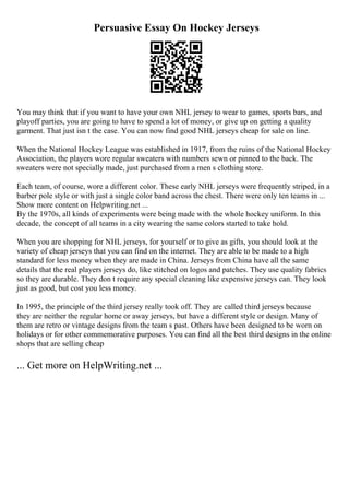 Persuasive Essay On Hockey Jerseys
You may think that if you want to have your own NHL jersey to wear to games, sports bars, and
playoff parties, you are going to have to spend a lot of money, or give up on getting a quality
garment. That just isn t the case. You can now find good NHL jerseys cheap for sale on line.
When the National Hockey League was established in 1917, from the ruins of the National Hockey
Association, the players wore regular sweaters with numbers sewn or pinned to the back. The
sweaters were not specially made, just purchased from a men s clothing store.
Each team, of course, wore a different color. These early NHL jerseys were frequently striped, in a
barber pole style or with just a single color band across the chest. There were only ten teams in ...
Show more content on Helpwriting.net ...
By the 1970s, all kinds of experiments were being made with the whole hockey uniform. In this
decade, the concept of all teams in a city wearing the same colors started to take hold.
When you are shopping for NHL jerseys, for yourself or to give as gifts, you should look at the
variety of cheap jerseys that you can find on the internet. They are able to be made to a high
standard for less money when they are made in China. Jerseys from China have all the same
details that the real players jerseys do, like stitched on logos and patches. They use quality fabrics
so they are durable. They don t require any special cleaning like expensive jerseys can. They look
just as good, but cost you less money.
In 1995, the principle of the third jersey really took off. They are called third jerseys because
they are neither the regular home or away jerseys, but have a different style or design. Many of
them are retro or vintage designs from the team s past. Others have been designed to be worn on
holidays or for other commemorative purposes. You can find all the best third designs in the online
shops that are selling cheap
... Get more on HelpWriting.net ...
 