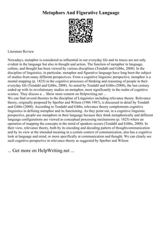 Metaphors And Figurative Language
Literature Review
Nowadays, metaphor is considered as influential in our everyday life and its traces are not only
evident in the language but also in thought and action. The function of metaphor in language,
culture, and thought has been viewed by various disciplines (Tendahl and Gibbs, 2008). In the
discipline of linguistics, in particular, metaphor and figurative language have long been the subject
of studies from many different perspectives. From a cognitive linguistic perspective, metaphor is a
mental mapping (p. 1825) in the cognitive processes of thinking and reasoning of people in their
everyday life (Tendahl and Gibbs, 2008). As noted by Tendahl and Gibbs (2008), the last century
ended up with its revolutionary studies on metaphor, most significantly in the realm of cognitive
science. They discuss a ... Show more content on Helpwriting.net ...
We can find several theories in the discipline of Linguistics including relevance theory. Relevance
theory, originally proposed by Sperber and Wilson (1986 1987), is discussed in detail by Tendahl
and Gibbs (2008). According to Tendahl and Gibbs, relevance theory complements cognitive
linguistics in defining metaphor and its functioning. As they point out, in a cognitive linguistic
perspective, people use metaphors in their language because they think metaphorically and different
language configurations are viewed as conceptual processing mechanisms (p. 1825) where an
operation of mapping the concepts in the mind of speakers occurs (Tendahl and Gibbs, 2008). In
their view, relevance theory, both by its encoding and decoding pattern of thoughtcommunication
and by its view at the intended meaning in a certain context of communication, also has a cognitive
look at language and mind, or more specifically at communication and thought. We can clearly see
such cognitive perspective in relevance theory as suggested by Sperber and Wilson
... Get more on HelpWriting.net ...
 