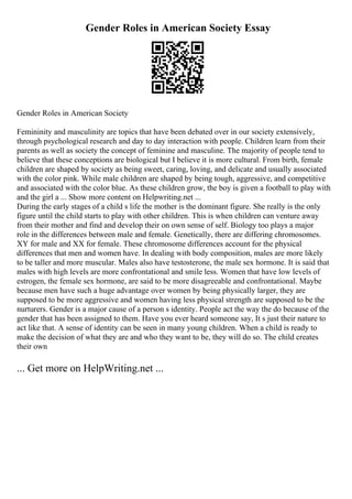 Gender Roles in American Society Essay
Gender Roles in American Society
Femininity and masculinity are topics that have been debated over in our society extensively,
through psychological research and day to day interaction with people. Children learn from their
parents as well as society the concept of feminine and masculine. The majority of people tend to
believe that these conceptions are biological but I believe it is more cultural. From birth, female
children are shaped by society as being sweet, caring, loving, and delicate and usually associated
with the color pink. While male children are shaped by being tough, aggressive, and competitive
and associated with the color blue. As these children grow, the boy is given a football to play with
and the girl a ... Show more content on Helpwriting.net ...
During the early stages of a child s life the mother is the dominant figure. She really is the only
figure until the child starts to play with other children. This is when children can venture away
from their mother and find and develop their on own sense of self. Biology too plays a major
role in the differences between male and female. Genetically, there are differing chromosomes.
XY for male and XX for female. These chromosome differences account for the physical
differences that men and women have. In dealing with body composition, males are more likely
to be taller and more muscular. Males also have testosterone, the male sex hormone. It is said that
males with high levels are more confrontational and smile less. Women that have low levels of
estrogen, the female sex hormone, are said to be more disagreeable and confrontational. Maybe
because men have such a huge advantage over women by being physically larger, they are
supposed to be more aggressive and women having less physical strength are supposed to be the
nurturers. Gender is a major cause of a person s identity. People act the way the do because of the
gender that has been assigned to them. Have you ever heard someone say, It s just their nature to
act like that. A sense of identity can be seen in many young children. When a child is ready to
make the decision of what they are and who they want to be, they will do so. The child creates
their own
... Get more on HelpWriting.net ...
 
