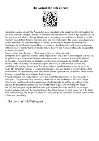 The Aeneid-the Role of Fate
Fate is the essential idea of The Aeneid, but more importantly, the underlying force throughout the
text. Fate cannot be changed; it is the set of events with the inevitable result. Virgil uses the idea of
fate to narrate and advance through his epic poem, but perhaps also to illustrate that the gods had
originally intended for Rome to become a great and powerful empire. The king of gods, Jupiter, has
chosen Aeneasand his preordained path to destiny, by leading the Trojans and creating the
foundations for the Roman Empire. However, a variety of gods interfere with Aeneas s direction
of fate in order to satisfy their own desires, only to discover that Aeneas s fate can be manipulated,
but never overturned.
Aeneas is born from the gods ... Show more content on Helpwriting.net ...
Perhaps the most significant example of the importance of fate in The Aeneidhappens in Book VI;
the golden branch. Aeneas and his fleet arrive on the coast on Cumae in search of the Sibyl at
the Temple of Apollo. Following his father s instructions, Aeneas asks the Sibyl to gain him
entrance to Dis so he may visit his father s spirit. However, in order to enter Dis with any
possibility of returning, Aeneas must first locate a sign to gain him access across the Acheron
River. The Sibyl then explains to Aeneas that the sign is a golden branch in a nearby forest, if the
branch breaks off the tree easily then fate awards Aeneas a pass into the underworld. If the branch
does not break off then Aeneas is not destined to go.
A bough is hidden in a shady tree; its leaves and pliant stem are golden, set aside as sacred to
Proserpina. The grove serves as its screen, and shades enclose the bough in darkened valleys.
Only he may pass beneath earth s secret space who first plucks the golden leaved fruit of that
tree. Lovely Proserpina ordained that this be offered her as gift. And when the first bough is
torn off, a second grows again with leaves of gold, again of that same metal. So let your eyes
search overhead; and when the bough is found, then pluck it down by hand as due: for if the Fates
have summoned you, the bough will break off freely, easily; but otherwise, no power can overcome
it, hard iron cannot help
... Get more on HelpWriting.net ...
 
