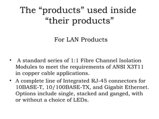 The “products” used inside  “their products” For LAN Products A standard series of 1:1 Fibre Channel Isolation Modules to meet the requirements of ANSI X3T11 in copper cable applications. A complete line of Integrated RJ-45 connectors for 10BASE-T, 10/100BASE-TX, and Gigabit Ethernet. Options include single, stacked and ganged, with or without a choice of LEDs. 