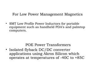 For Low Power Management Magnetics SMT Low Profile Power Inductors for portable equipment such as handheld PDA’s and palmtop  computers. POE Power Transformers Isolated flyback DC/DC converter applications using Akros Silicon which operates at temperatures of -40C to +85C 
