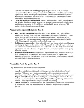 • Convene domain-speci
fi
c working groups (8-12 practitioners each) to develop
preliminary rubrics. What distinguishes substantive AI-assisted scienti
fi
c discovery from
sophisticated pattern-matching? What constitutes genuine collaborative artistry versus
AI-generated content with human curation? Document areas of disagreement—these
reveal where standards remain unclear.
• Create adversarial review protocols. For each nominated work, assign both advocates
and skeptics. Require skeptics to identify what would constitute minimally-viable human
contribution versus what the AI could have produced with generic prompting. This
surfaces the discrimination problem directly.
Phase 2: Test Recognition Mechanisms (Year 2)
• Award internal fellowships rather than public prizes. Support 10-15 collaborative
projects with funding, mentorship, and mandatory documentation requirements. Fellows
submit quarterly reports on collaboration dynamics, challenges, and methodology
re
fi
nements. This generates rich data on what excellent collaboration actually requires
while deferring public recognition until standards are proven.
• Build an open case repository from fellowship work and journal submissions. Each case
includes: project goals, collaboration methodology, artifacts produced, impact evidence,
and honest assessment of what worked and what didn't. Make this freely accessible. The
repository becomes the standard-setting mechanism—peers reference it when designing
their own projects.
• Run calibration exercises where evaluators independently assess the same collaborative
work, then reconcile disagreements. Track inter-rater reliability. If experts can't
consistently distinguish excellent from mediocre collaboration, the evaluation framework
isn't ready for high-stakes recognition.
Phase 3: Pilot Public Recognition (Year 3)
Only after achieving reasonable evaluator agreement:
• Launch awards in the pilot domain with transparent criteria derived from Phase 1-2
learnings. Publish not just winners but evaluation rubrics, nomination pools, and
dissenting opinions from judges. Treat the award process itself as a transparency exercise.
• Require impact follow-up. Winners must report 1-year and 3-year outcomes. Did the
recognized work actually prove durable? This begins addressing the temporal mismatch
problem—allowing correction if early assessments prove wrong.
• Expand gradually to additional domains only after demonstrating reliable discrimination
in the pilot area. Each new domain requires its own working group and calibration
process.
Page of
3 8
 