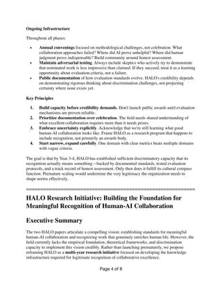 Ongoing Infrastructure
Throughout all phases:
• Annual convenings focused on methodological challenges, not celebration. What
collaboration approaches failed? Where did AI prove unhelpful? Where did human
judgment prove indispensable? Build community around honest assessment.
• Maintain adversarial testing. Always include skeptics who actively try to demonstrate
that nominated work is less impressive than claimed. If they succeed, treat it as a learning
opportunity about evaluation criteria, not a failure.
• Public documentation of how evaluation standards evolve. HALO's credibility depends
on demonstrating rigorous thinking about discrimination challenges, not projecting
certainty where none exists yet.
Key Principles
1. Build capacity before credibility demands. Don't launch public awards until evaluation
mechanisms are proven reliable.
2. Prioritize documentation over celebration. The
fi
eld needs shared understanding of
what excellent collaboration requires more than it needs prizes.
3. Embrace uncertainty explicitly. Acknowledge that we're still learning what good
human-AI collaboration looks like. Frame HALO as a research program that happens to
include recognition, not primarily an awards body.
4. Start narrow, expand carefully. One domain with clear metrics beats multiple domains
with vague criteria.
The goal is that by Year 3-4, HALO has established suf
fi
cient discriminatory capacity that its
recognition actually means something—backed by documented standards, tested evaluation
protocols, and a track record of honest assessment. Only then does it ful
fi
ll its cultural compass
function. Premature scaling would undermine the very legitimacy the organization needs to
shape norms effectively.
===========================================================
HALO Research Initiative: Building the Foundation for
Meaningful Recognition of Human-AI Collaboration
Executive Summary
The two HALO papers articulate a compelling vision: establishing standards for meaningful
human-AI collaboration and recognizing work that genuinely enriches human life. However, the
fi
eld currently lacks the empirical foundation, theoretical frameworks, and discrimination
capacity to implement this vision credibly. Rather than launching prematurely, we propose
reframing HALO as a multi-year research initiative focused on developing the knowledge
infrastructure required for legitimate recognition of collaborative excellence.
Page of
4 8
 