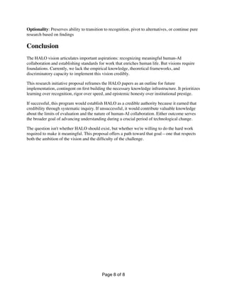 Optionality: Preserves ability to transition to recognition, pivot to alternatives, or continue pure
research based on
fi
ndings
Conclusion
The HALO vision articulates important aspirations: recognizing meaningful human-AI
collaboration and establishing standards for work that enriches human life. But visions require
foundations. Currently, we lack the empirical knowledge, theoretical frameworks, and
discriminatory capacity to implement this vision credibly.
This research initiative proposal reframes the HALO papers as an outline for future
implementation, contingent on
fi
rst building the necessary knowledge infrastructure. It prioritizes
learning over recognition, rigor over speed, and epistemic honesty over institutional prestige.
If successful, this program would establish HALO as a credible authority because it earned that
credibility through systematic inquiry. If unsuccessful, it would contribute valuable knowledge
about the limits of evaluation and the nature of human-AI collaboration. Either outcome serves
the broader goal of advancing understanding during a crucial period of technological change.
The question isn't whether HALO should exist, but whether we're willing to do the hard work
required to make it meaningful. This proposal offers a path toward that goal—one that respects
both the ambition of the vision and the dif
fi
culty of the challenge.
Page of
8 8
 