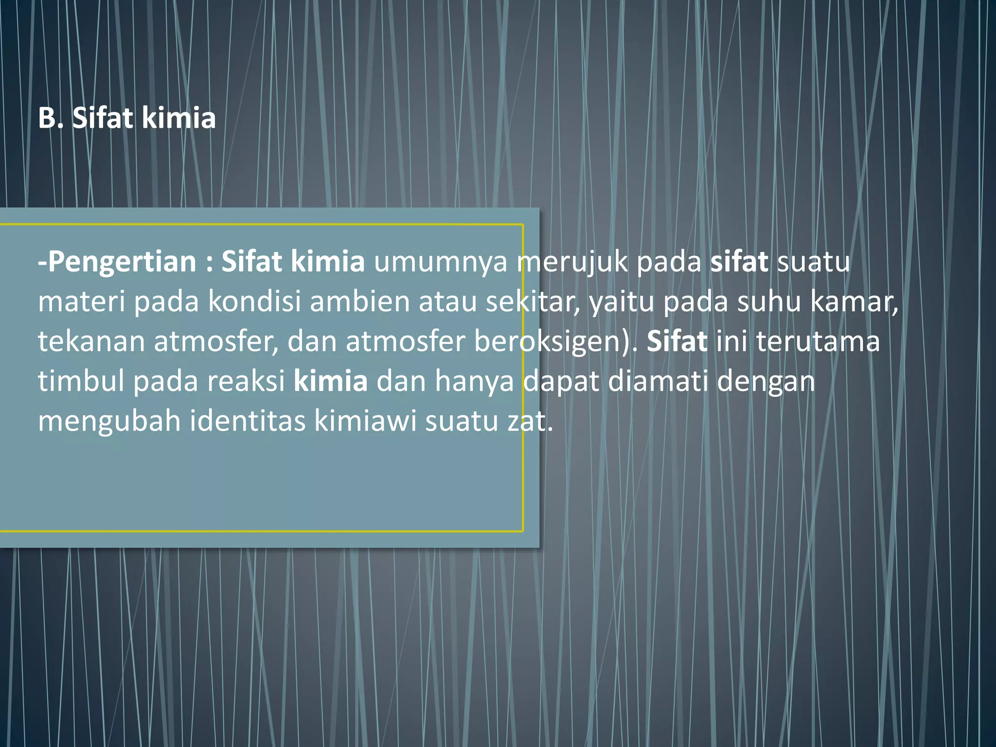 B. Sifat kimia
-Pengertian : Sifat kimia umumnya merujuk pada sifat suatu
materi pada kondisi ambien atau sekitar, yaitu pada suhu kamar,
tekanan atmosfer, dan atmosfer beroksigen). Sifat ini terutama
timbul pada reaksi kimia dan hanya dapat diamati dengan
mengubah identitas kimiawi suatu zat.
 