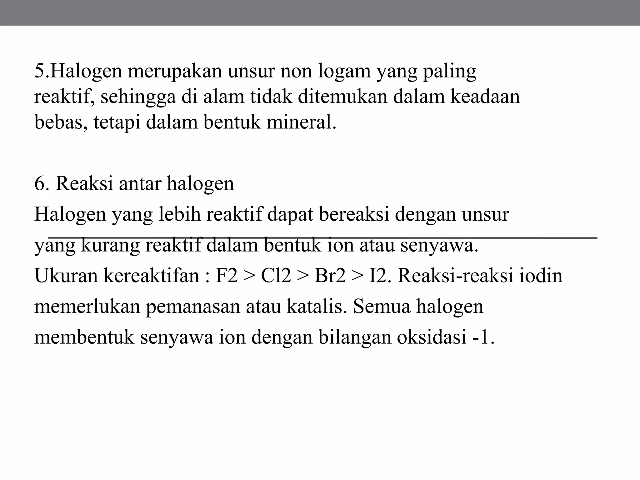 5.Halogen merupakan unsur non logam yang paling
reaktif, sehingga di alam tidak ditemukan dalam keadaan
bebas, tetapi dalam bentuk mineral.
6. Reaksi antar halogen
Halogen yang lebih reaktif dapat bereaksi dengan unsur
yang kurang reaktif dalam bentuk ion atau senyawa.
Ukuran kereaktifan : F2 > Cl2 > Br2 > I2. Reaksi-reaksi iodin
memerlukan pemanasan atau katalis. Semua halogen
membentuk senyawa ion dengan bilangan oksidasi -1.
 