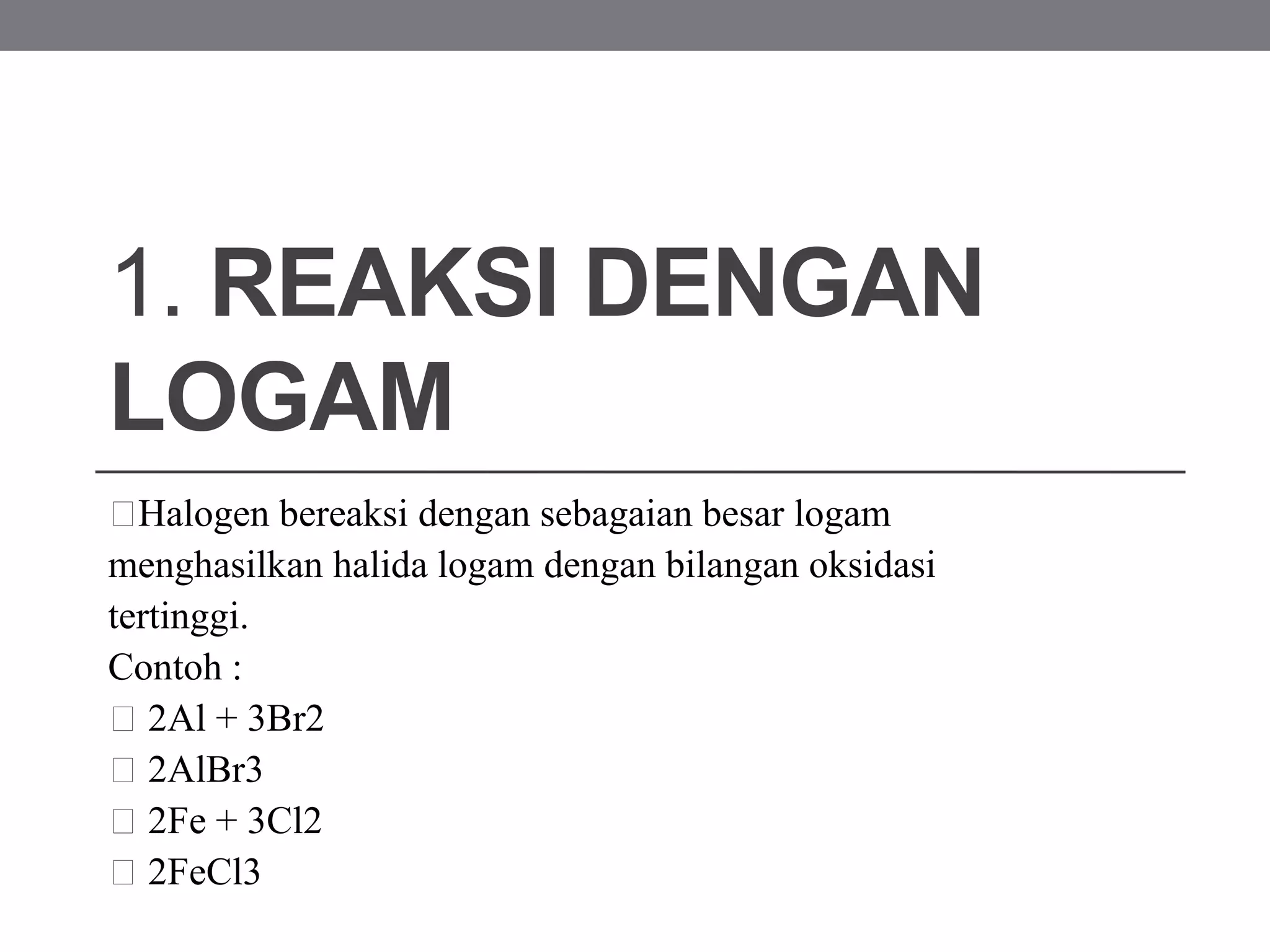 1. REAKSI DENGAN
LOGAM
Halogen bereaksi dengan sebagaian besar logam
menghasilkan halida logam dengan bilangan oksidasi
tertinggi.
Contoh :
2Al + 3Br2
2AlBr3
2Fe + 3Cl2
2FeCl3
 