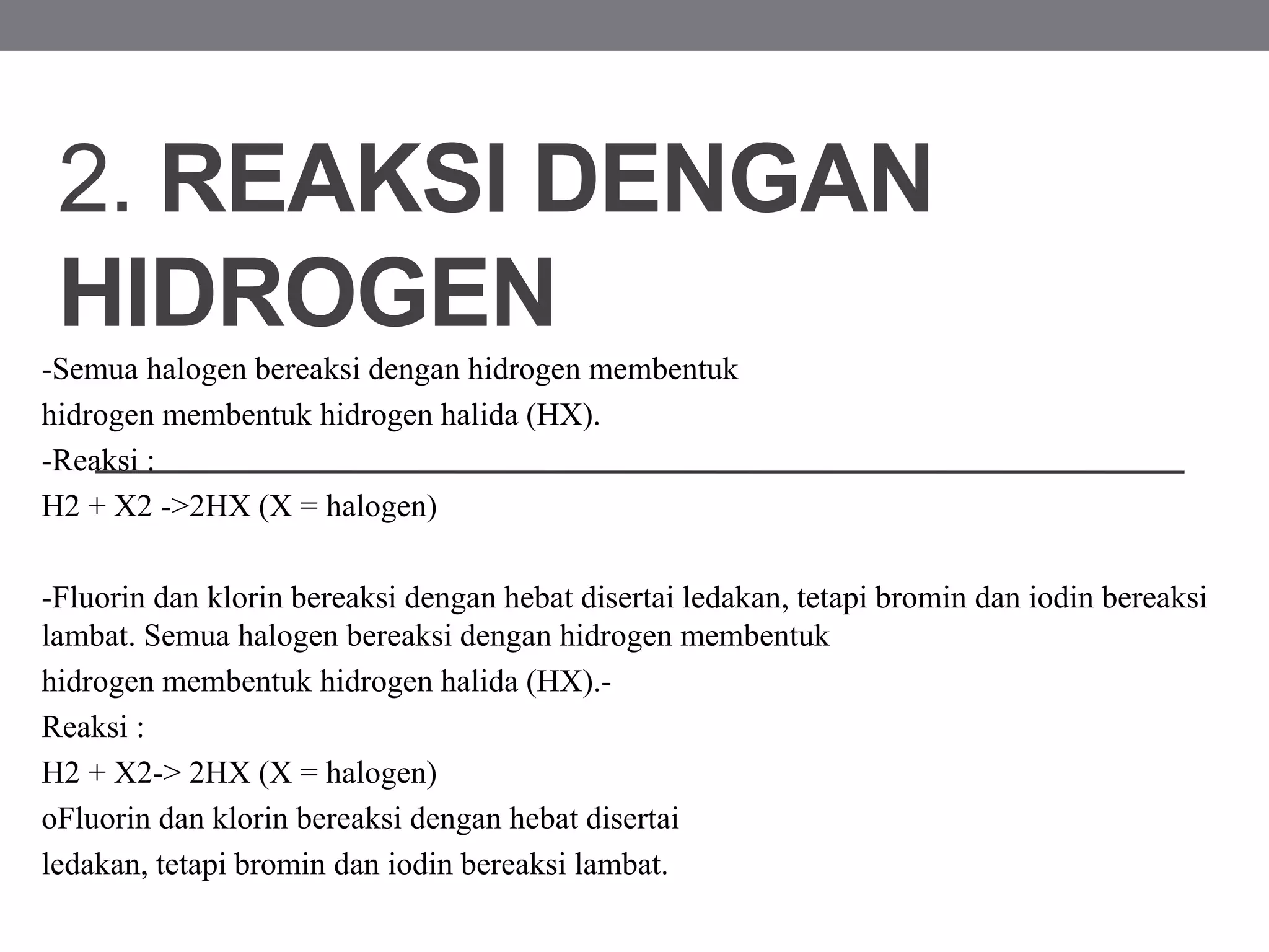 2. REAKSI DENGAN
HIDROGEN
-Semua halogen bereaksi dengan hidrogen membentuk
hidrogen membentuk hidrogen halida (HX).
-Reaksi :
H2 + X2 ->2HX (X = halogen)
-Fluorin dan klorin bereaksi dengan hebat disertai ledakan, tetapi bromin dan iodin bereaksi
lambat. Semua halogen bereaksi dengan hidrogen membentuk
hidrogen membentuk hidrogen halida (HX).-
Reaksi :
H2 + X2-> 2HX (X = halogen)
oFluorin dan klorin bereaksi dengan hebat disertai
ledakan, tetapi bromin dan iodin bereaksi lambat.
 