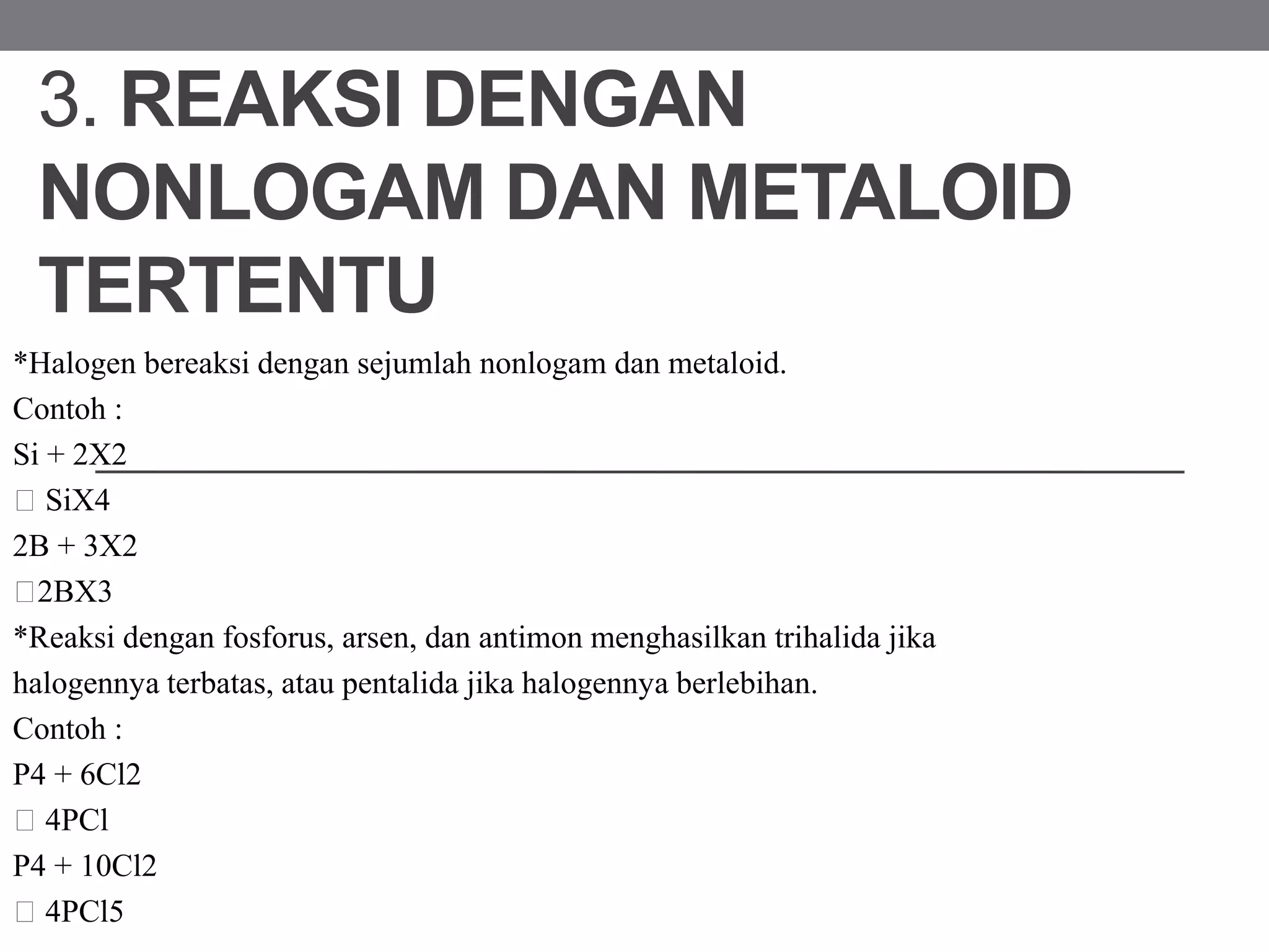 3. REAKSI DENGAN
NONLOGAM DAN METALOID
TERTENTU
*Halogen bereaksi dengan sejumlah nonlogam dan metaloid.
Contoh :
Si + 2X2
SiX4
2B + 3X2
2BX3
*Reaksi dengan fosforus, arsen, dan antimon menghasilkan trihalida jika
halogennya terbatas, atau pentalida jika halogennya berlebihan.
Contoh :
P4 + 6Cl2
4PCl
P4 + 10Cl2
4PCl5
 