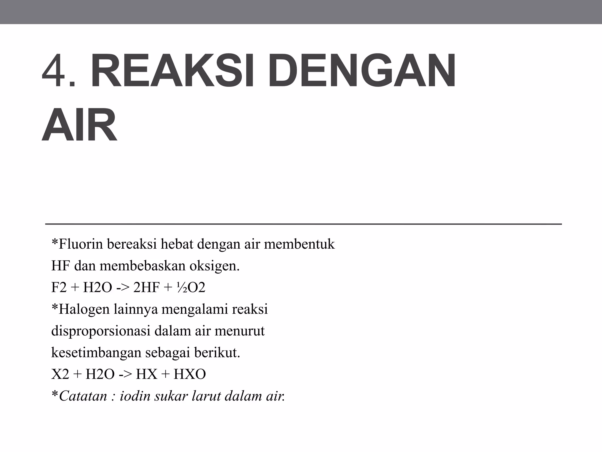 4. REAKSI DENGAN
AIR
*Fluorin bereaksi hebat dengan air membentuk
HF dan membebaskan oksigen.
F2 + H2O -> 2HF + ½O2
*Halogen lainnya mengalami reaksi
disproporsionasi dalam air menurut
kesetimbangan sebagai berikut.
X2 + H2O -> HX + HXO
*Catatan : iodin sukar larut dalam air.
 