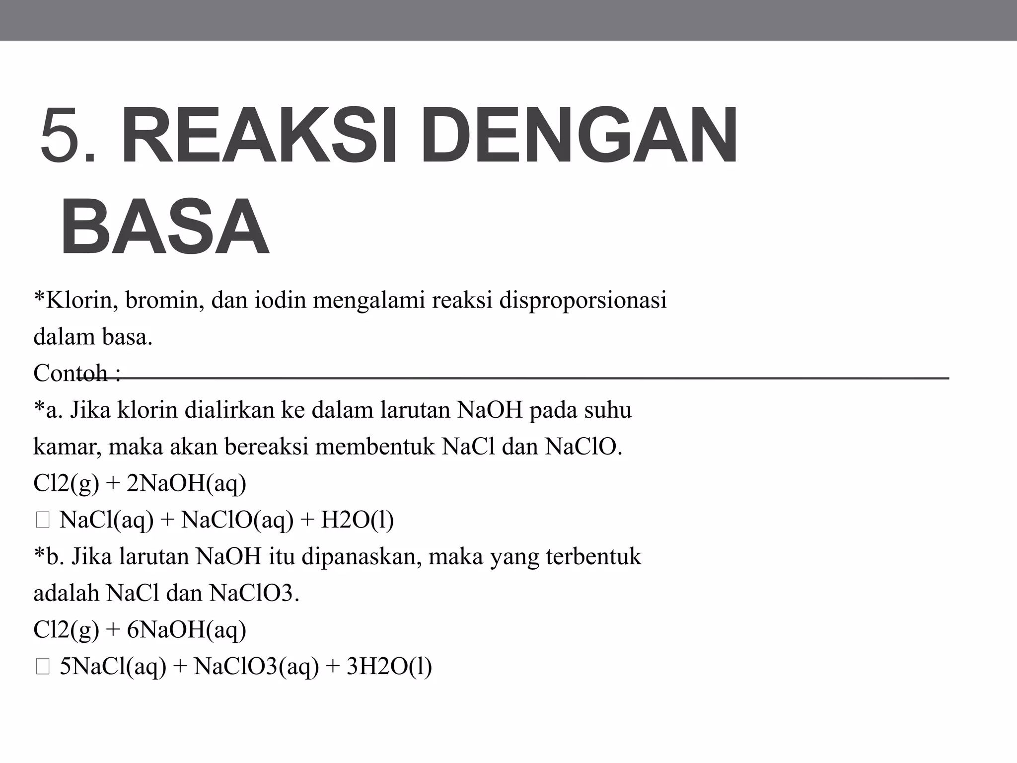 5. REAKSI DENGAN
BASA
*Klorin, bromin, dan iodin mengalami reaksi disproporsionasi
dalam basa.
Contoh :
*a. Jika klorin dialirkan ke dalam larutan NaOH pada suhu
kamar, maka akan bereaksi membentuk NaCl dan NaClO.
Cl2(g) + 2NaOH(aq)
NaCl(aq) + NaClO(aq) + H2O(l)
*b. Jika larutan NaOH itu dipanaskan, maka yang terbentuk
adalah NaCl dan NaClO3.
Cl2(g) + 6NaOH(aq)
5NaCl(aq) + NaClO3(aq) + 3H2O(l)
 