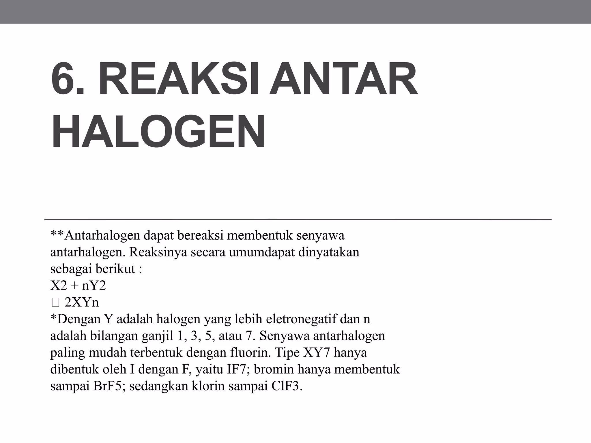 6. REAKSI ANTAR
HALOGEN
**Antarhalogen dapat bereaksi membentuk senyawa
antarhalogen. Reaksinya secara umumdapat dinyatakan
sebagai berikut :
X2 + nY2
2XYn
*Dengan Y adalah halogen yang lebih eletronegatif dan n
adalah bilangan ganjil 1, 3, 5, atau 7. Senyawa antarhalogen
paling mudah terbentuk dengan fluorin. Tipe XY7 hanya
dibentuk oleh I dengan F, yaitu IF7; bromin hanya membentuk
sampai BrF5; sedangkan klorin sampai ClF3.
 