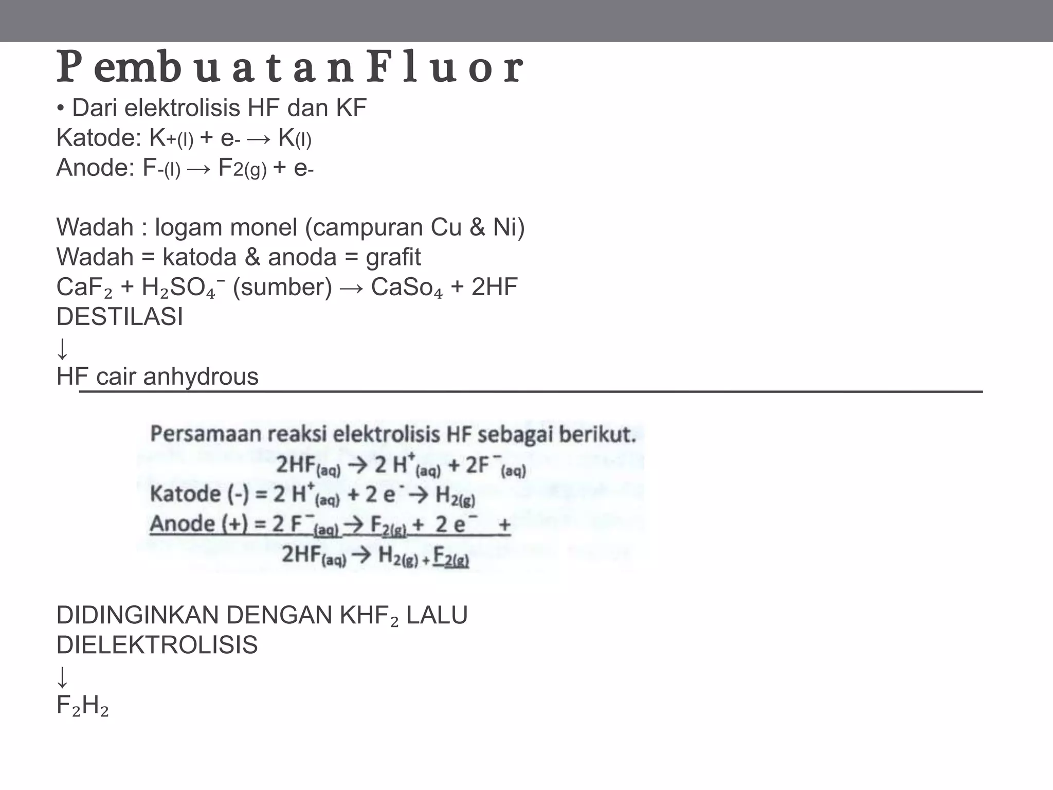 P emb u a t a n F l u o r
• Dari elektrolisis HF dan KF
Katode: K+(l) + e- → K(l)
Anode: F-(l) → F2(g) + e-
Wadah : logam monel (campuran Cu & Ni)
Wadah = katoda & anoda = grafit
CaF₂ + H₂SO₄⁻ (sumber) → CaSo₄ + 2HF
DESTILASI
↓
HF cair anhydrous
DIDINGINKAN DENGAN KHF₂ LALU
DIELEKTROLISIS
↓
F₂H₂
 