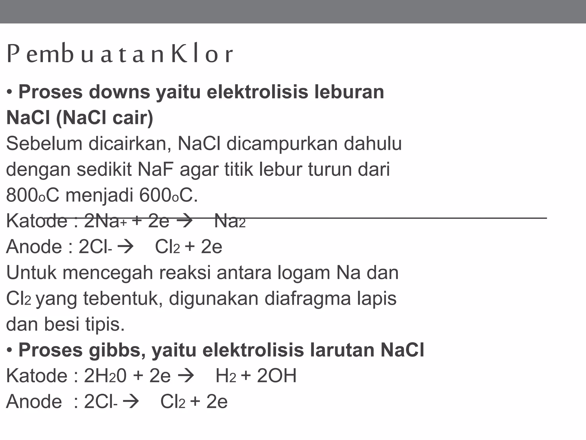 P embu at a n K l or
• Proses downs yaitu elektrolisis leburan
NaCl (NaCl cair)
Sebelum dicairkan, NaCl dicampurkan dahulu
dengan sedikit NaF agar titik lebur turun dari
800oC menjadi 600oC.
Katode : 2Na+ + 2e  Na2
Anode : 2Cl-  Cl2 + 2e
Untuk mencegah reaksi antara logam Na dan
Cl2 yang tebentuk, digunakan diafragma lapis
dan besi tipis.
• Proses gibbs, yaitu elektrolisis larutan NaCl
Katode : 2H20 + 2e  H2 + 2OH
Anode : 2Cl-  Cl2 + 2e
 