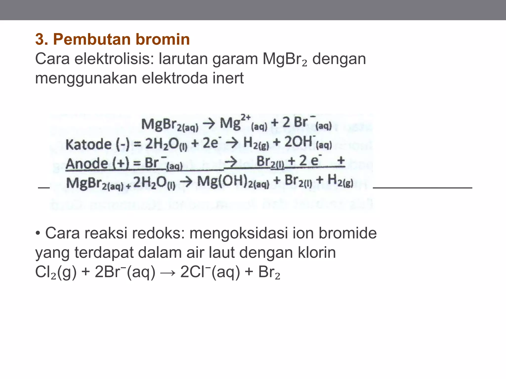 3. Pembutan bromin
Cara elektrolisis: larutan garam MgBr₂ dengan
menggunakan elektroda inert
• Cara reaksi redoks: mengoksidasi ion bromide
yang terdapat dalam air laut dengan klorin
Cl₂(g) + 2Br⁻(aq) → 2Cl⁻(aq) + Br₂
 