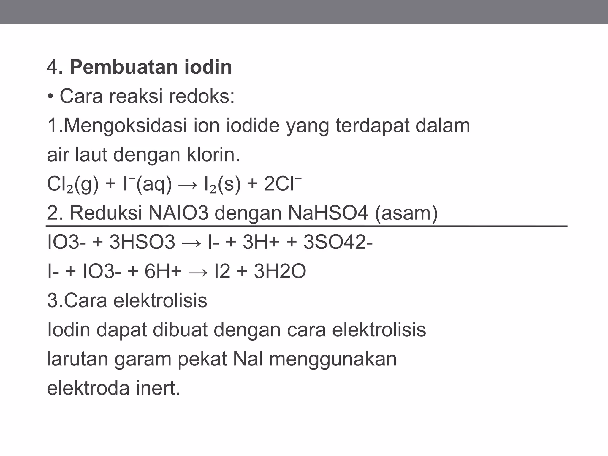 4. Pembuatan iodin
• Cara reaksi redoks:
1.Mengoksidasi ion iodide yang terdapat dalam
air laut dengan klorin.
Cl₂(g) + I⁻(aq) → I₂(s) + 2Cl⁻
2. Reduksi NAIO3 dengan NaHSO4 (asam)
IO3- + 3HSO3 → I- + 3H+ + 3SO42-
I- + IO3- + 6H+ → I2 + 3H2O
3.Cara elektrolisis
Iodin dapat dibuat dengan cara elektrolisis
larutan garam pekat Nal menggunakan
elektroda inert.
 