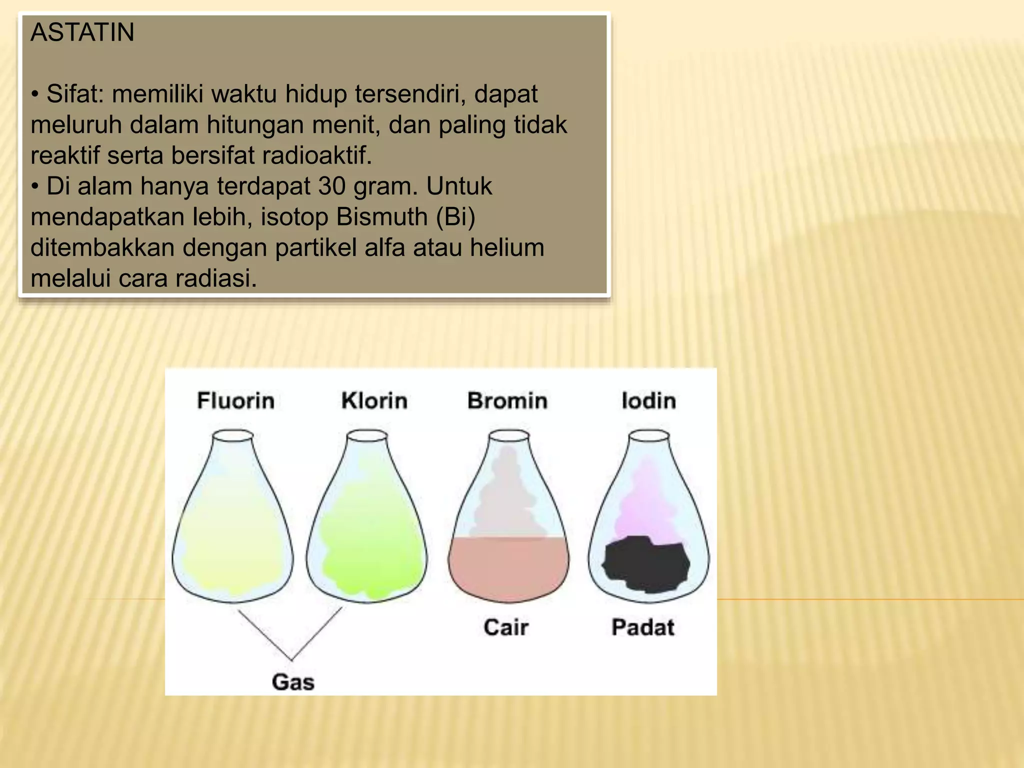 ASTATIN
• Sifat: memiliki waktu hidup tersendiri, dapat
meluruh dalam hitungan menit, dan paling tidak
reaktif serta bersifat radioaktif.
• Di alam hanya terdapat 30 gram. Untuk
mendapatkan lebih, isotop Bismuth (Bi)
ditembakkan dengan partikel alfa atau helium
melalui cara radiasi.
 