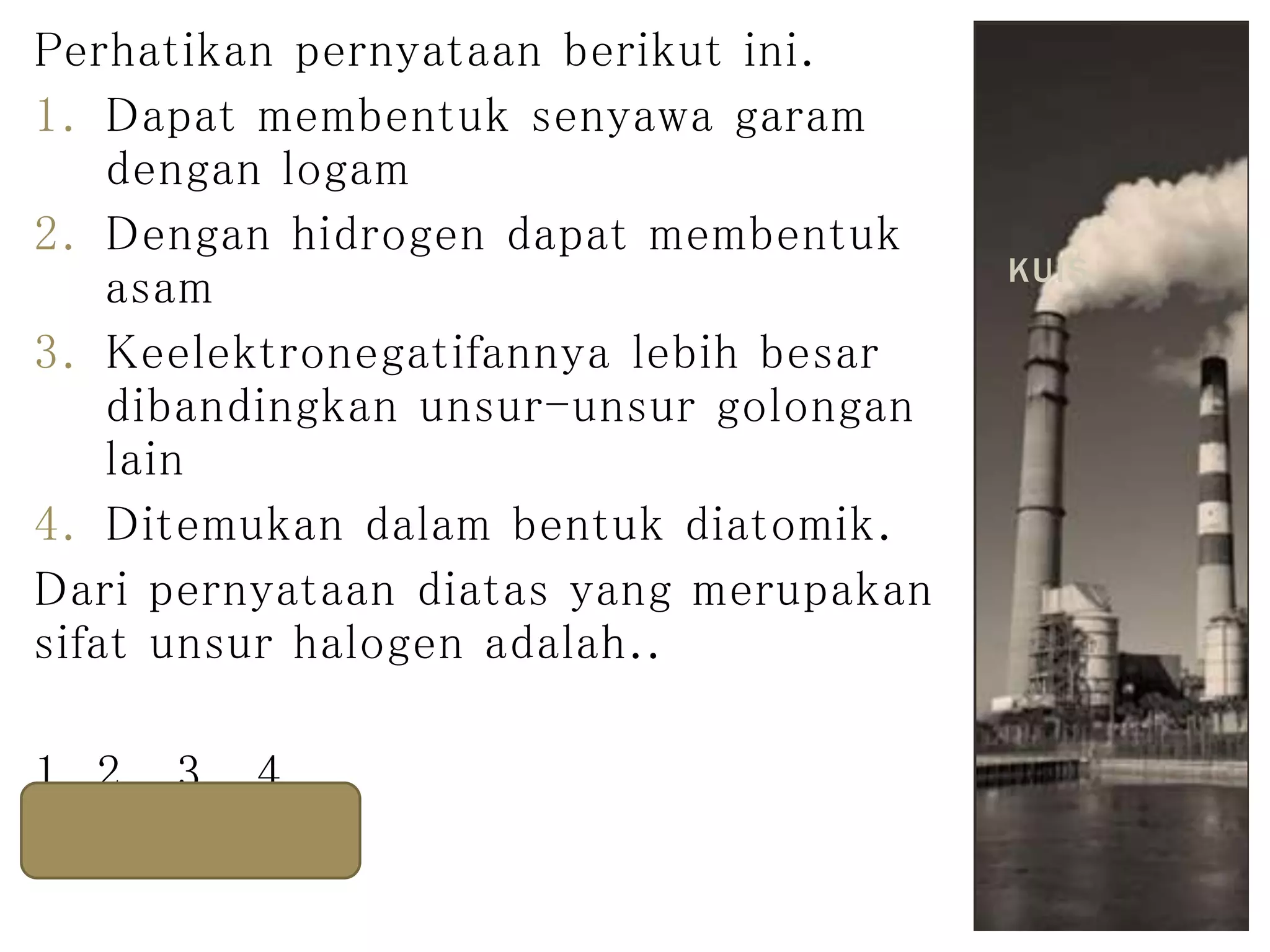 Perhatikan pernyataan berikut ini.
1. Dapat membentuk senyawa garam
dengan logam
2. Dengan hidrogen dapat membentuk
asam
3. Keelektronegatifannya lebih besar
dibandingkan unsur-unsur golongan
lain
4. Ditemukan dalam bentuk diatomik.
Dari pernyataan diatas yang merupakan
sifat unsur halogen adalah..
1, 2 , 3 , 4
KUIS
 