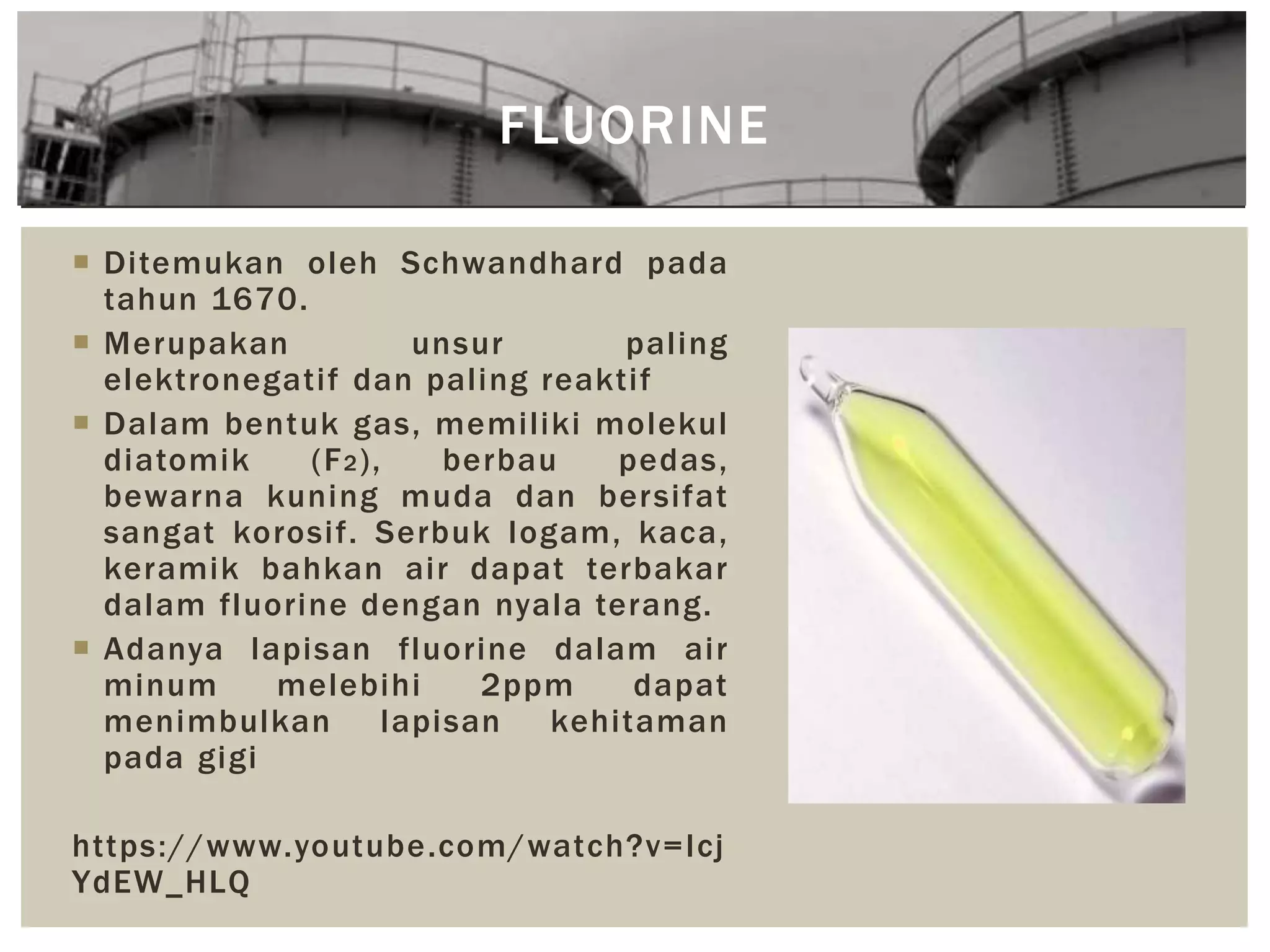 FLUORINE
 Ditemukan oleh Schwandhard pada
tahun 1670.
 Merupakan unsur paling
elektronegatif dan paling reaktif
 Dalam bentuk gas, memiliki molekul
diatomik (F2), berbau pedas,
bewarna kuning muda dan bersifat
sangat korosif. Serbuk logam, kaca,
keramik bahkan air dapat terbakar
dalam fluorine dengan nyala terang.
 Adanya lapisan fluorine dalam air
minum melebihi 2ppm dapat
menimbulkan lapisan kehitaman
pada gigi
https://www.youtube.com/watch?v=Icj
YdEW_HLQ
 