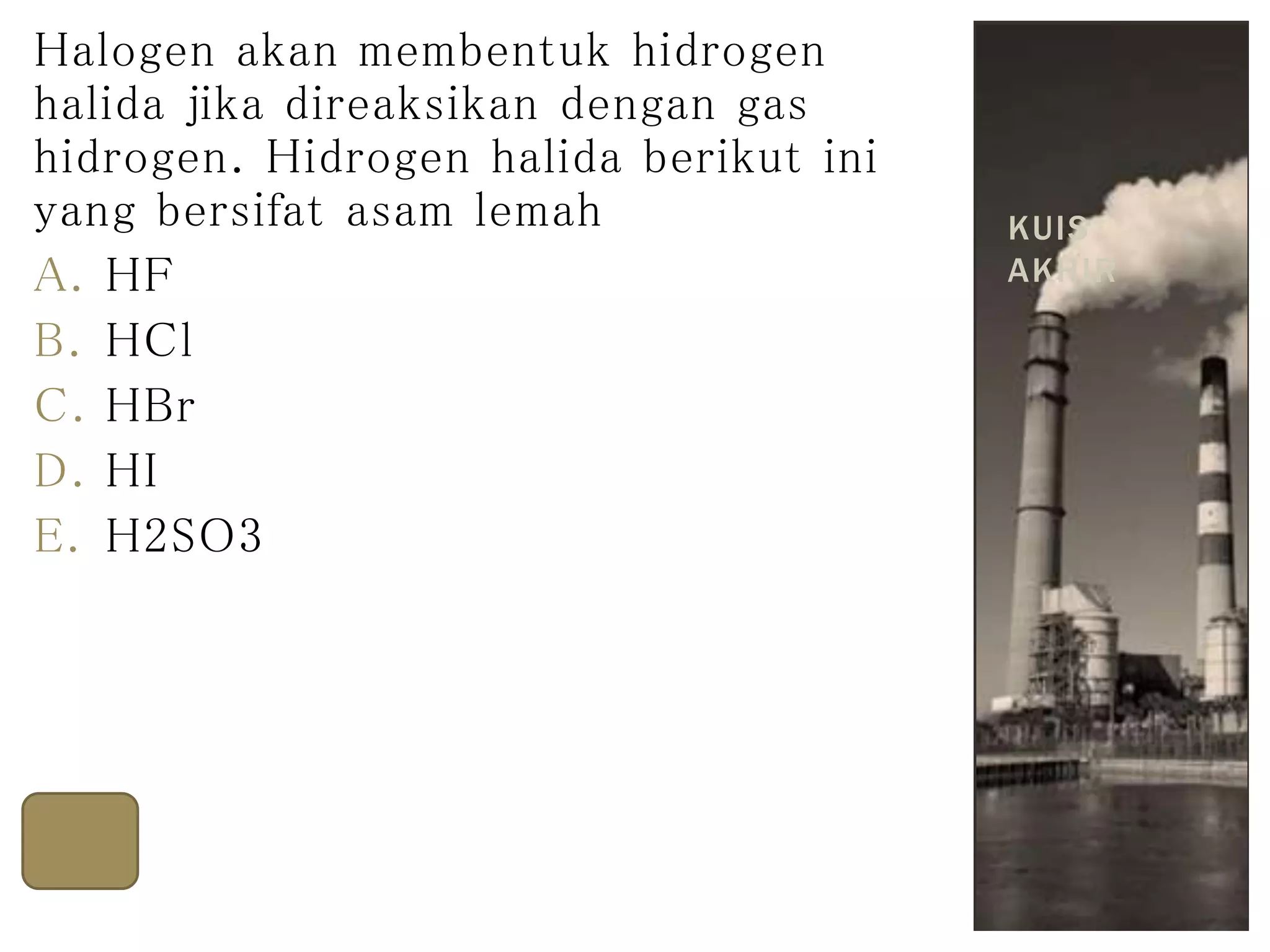 Halogen akan membentuk hidrogen
halida jika direaksikan dengan gas
hidrogen. Hidrogen halida berikut ini
yang bersifat asam lemah
A. HF
B. HCl
C. HBr
D. HI
E. H2SO3
HF
KUIS
AKHIR
 