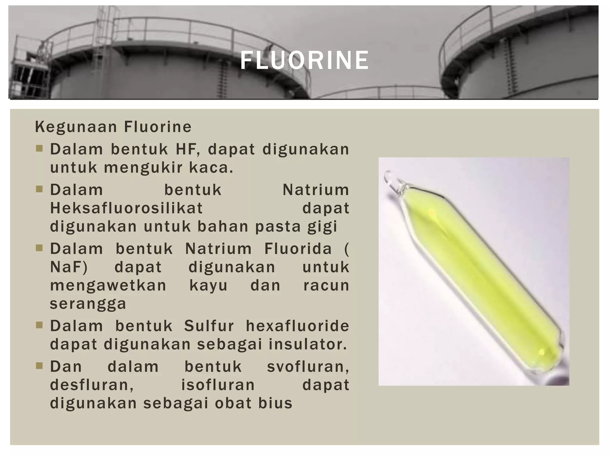 FLUORINE
Kegunaan Fluorine
 Dalam bentuk HF, dapat digunakan
untuk mengukir kaca.
 Dalam bentuk Natrium
Heksafluorosilikat dapat
digunakan untuk bahan pasta gigi
 Dalam bentuk Natrium Fluorida (
NaF) dapat digunakan untuk
mengawetkan kayu dan racun
serangga
 Dalam bentuk Sulfur hexafluoride
dapat digunakan sebagai insulator.
 Dan dalam bentuk svofluran,
desfluran, isofluran dapat
digunakan sebagai obat bius
 