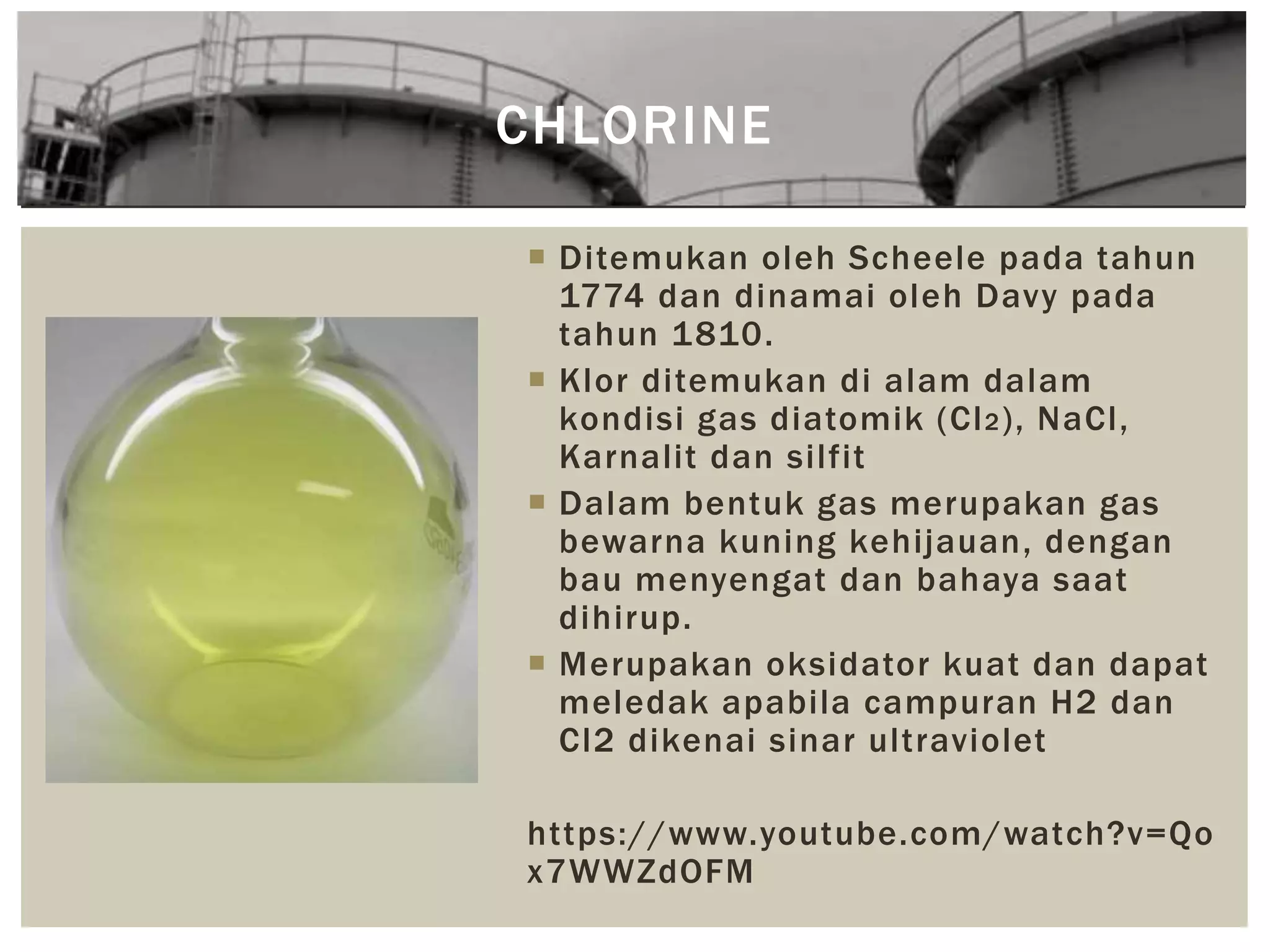  Ditemukan oleh Scheele pada tahun
1774 dan dinamai oleh Davy pada
tahun 1810.
 Klor ditemukan di alam dalam
kondisi gas diatomik (Cl2), NaCl,
Karnalit dan silfit
 Dalam bentuk gas merupakan gas
bewarna kuning kehijauan, dengan
bau menyengat dan bahaya saat
dihirup.
 Merupakan oksidator kuat dan dapat
meledak apabila campuran H2 dan
Cl2 dikenai sinar ultraviolet
https://www.youtube.com/watch?v=Qo
x7WWZdOFM
CHLORINE
 