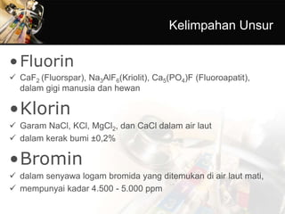 Kelimpahan Unsur
•Fluorin
 CaF2 (Fluorspar), Na3AlF6(Kriolit), Ca5(PO4)F (Fluoroapatit),
dalam gigi manusia dan hewan
•Klorin
 Garam NaCl, KCl, MgCl2, dan CaCl dalam air laut
 dalam kerak bumi ±0,2%
•Bromin
 dalam senyawa logam bromida yang ditemukan di air laut mati,
 mempunyai kadar 4.500 - 5.000 ppm
 