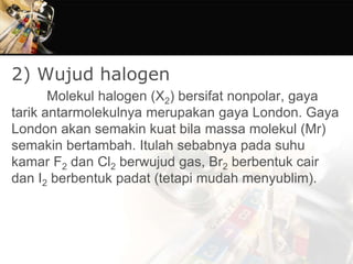 2) Wujud halogen
Molekul halogen (X2) bersifat nonpolar, gaya
tarik antarmolekulnya merupakan gaya London. Gaya
London akan semakin kuat bila massa molekul (Mr)
semakin bertambah. Itulah sebabnya pada suhu
kamar F2 dan Cl2 berwujud gas, Br2 berbentuk cair
dan I2 berbentuk padat (tetapi mudah menyublim).
 
