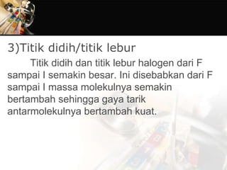 3)Titik didih/titik lebur
Titik didih dan titik lebur halogen dari F
sampai I semakin besar. Ini disebabkan dari F
sampai I massa molekulnya semakin
bertambah sehingga gaya tarik
antarmolekulnya bertambah kuat.
 