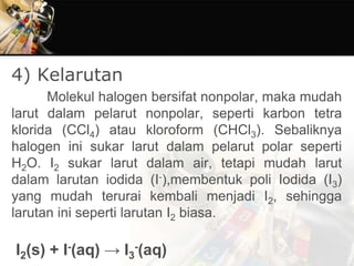 4) Kelarutan
Molekul halogen bersifat nonpolar, maka mudah
larut dalam pelarut nonpolar, seperti karbon tetra
klorida (CCl4) atau kloroform (CHCl3). Sebaliknya
halogen ini sukar larut dalam pelarut polar seperti
H2O. I2 sukar larut dalam air, tetapi mudah larut
dalam larutan iodida (I-),membentuk poli Iodida (I3)
yang mudah terurai kembali menjadi I2, sehingga
larutan ini seperti larutan I2 biasa.
I2(s) + I-(aq) → I3
-(aq)
 