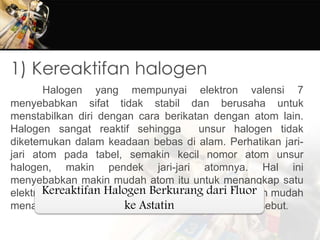 1) Kereaktifan halogen
Halogen yang mempunyai elektron valensi 7
menyebabkan sifat tidak stabil dan berusaha untuk
menstabilkan diri dengan cara berikatan dengan atom lain.
Halogen sangat reaktif sehingga unsur halogen tidak
diketemukan dalam keadaan bebas di alam. Perhatikan jari-
jari atom pada tabel, semakin kecil nomor atom unsur
halogen, makin pendek jari-jari atomnya. Hal ini
menyebabkan makin mudah atom itu untuk menangkap satu
elektron dari luar, membentuk ion halida (X-). Semakin mudah
menangkap elektron, makin reaktif unsur halogen tersebut.
Kereaktifan Halogen Berkurang dari Fluor
ke Astatin
 