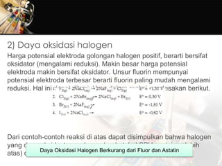 2) Daya oksidasi halogen
Harga potensial elektroda golongan halogen positif, berarti bersifat
oksidator (mengalami reduksi). Makin besar harga potensial
elektroda makin bersifat oksidator. Unsur fluorin mempunyai
potensial elektroda terbesar berarti fluorin paling mudah mengalami
reduksi. Hal ini dapat ditunjukkan dalam reaksi pendesakan berikut.
Dari contoh-contoh reaksi di atas dapat disimpulkan bahwa halogen
yang daya oksidastornya besar (pada tabel SPU posisinya lebih
atas) dapat mengoksidasi senyawa halida di bawahnya.Daya Oksidasi Halogen Berkurang dari Fluor dan Astatin
 