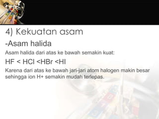 4) Kekuatan asam
-Asam halida
Asam halida dari atas ke bawah semakin kuat:
HF < HCl <HBr <HI
Karena dari atas ke bawah jari-jari atom halogen makin besar
sehingga ion H+ semakin mudah terlepas.
 