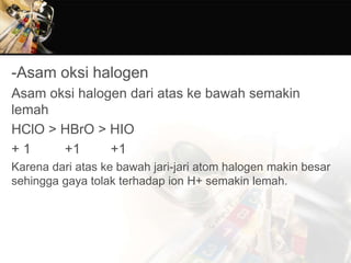 -Asam oksi halogen
Asam oksi halogen dari atas ke bawah semakin
lemah
HClO > HBrO > HIO
+ 1 +1 +1
Karena dari atas ke bawah jari-jari atom halogen makin besar
sehingga gaya tolak terhadap ion H+ semakin lemah.
 