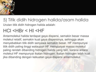 5) Titik didih hidrogen halida/asam halida
Urutan titik didih hidrogen halida adalah:
HCl <HBr < HI <HF
Antarmolekul halida terdapat gaya dispersi, semakin besar massa
molekul relatif, semakin kuat gaya dispersinya, sehingga akan
menyebabkan titik didih senyawa semakin besar. HF mempunyai
titik didih paling tinggi walaupun HF mempunyai massa molekul
paling rendah dibanding hidrogen halida yang lain, karena antara
molekul HF mempunyai ikatan hidrogen. Ikatan hidrogen lebih kuat
jika dibanding dengan kekuatan gaya dispersi antarmolekul.
 
