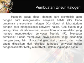 Pembuatan Unsur Halogen
Halogen dapat dibuat dengan cara elektrolisis atau
dengan cara mengoksidasi senyawa halida (X-). Pada
umumnya unsur-unsur halogen (X2) dibuat di laboratorium
dengan cara mengoksidasi senyawa halida. Gas fluorin (F2)
jarang dibuat di laboratorium karena tidak ada oksidator yang
mampu mengoksidasi senyawa fluorida (F). Mengapa
demikian? Fluorin mempunyai daya oksidasi tinggi dibanding
halogen yang lain. Unsur halogen klorin, bromin, dan iodin
dapat dihasilkan dari oksidasi terhadap senyawa halida
denganoksidator MnO2 atau KMnO4 dalam lingkungan asam.
 