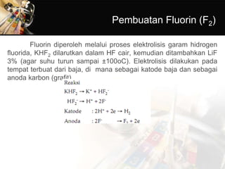 Pembuatan Fluorin (F2)
Fluorin diperoleh melalui proses elektrolisis garam hidrogen
fluorida, KHF2 dilarutkan dalam HF cair, kemudian ditambahkan LiF
3% (agar suhu turun sampai ±100oC). Elektrolisis dilakukan pada
tempat terbuat dari baja, di mana sebagai katode baja dan sebagai
anoda karbon (grafit).
 