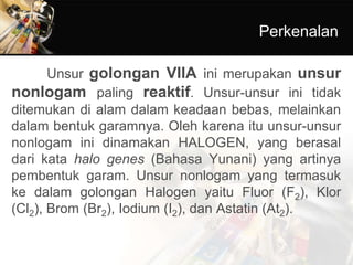 Perkenalan
Unsur golongan VIIA ini merupakan unsur
nonlogam paling reaktif. Unsur-unsur ini tidak
ditemukan di alam dalam keadaan bebas, melainkan
dalam bentuk garamnya. Oleh karena itu unsur-unsur
nonlogam ini dinamakan HALOGEN, yang berasal
dari kata halo genes (Bahasa Yunani) yang artinya
pembentuk garam. Unsur nonlogam yang termasuk
ke dalam golongan Halogen yaitu Fluor (F2), Klor
(Cl2), Brom (Br2), Iodium (I2), dan Astatin (At2).
 