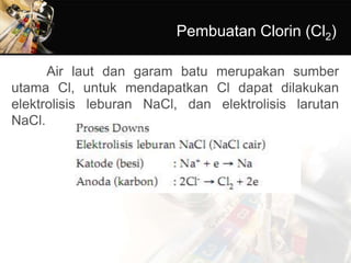 Pembuatan Clorin (Cl2)
Air laut dan garam batu merupakan sumber
utama Cl, untuk mendapatkan Cl dapat dilakukan
elektrolisis leburan NaCl, dan elektrolisis larutan
NaCl.
 