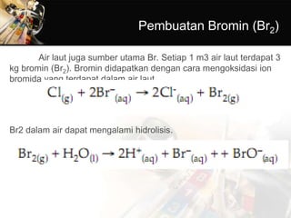Pembuatan Bromin (Br2)
Air laut juga sumber utama Br. Setiap 1 m3 air laut terdapat 3
kg bromin (Br2). Bromin didapatkan dengan cara mengoksidasi ion
bromida yang terdapat dalam air laut.
Br2 dalam air dapat mengalami hidrolisis.
 