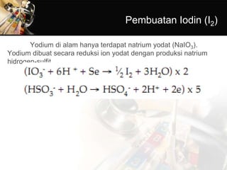 Pembuatan Iodin (I2)
Yodium di alam hanya terdapat natrium yodat (NaIO3).
Yodium dibuat secara reduksi ion yodat dengan produksi natrium
hidrogen-sulfit.
 