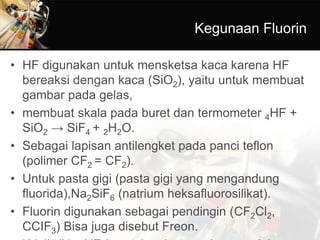 Kegunaan Fluorin
• HF digunakan untuk mensketsa kaca karena HF
bereaksi dengan kaca (SiO2), yaitu untuk membuat
gambar pada gelas,
• membuat skala pada buret dan termometer 4HF +
SiO2 → SiF4 + 2H2O.
• Sebagai lapisan antilengket pada panci teflon
(polimer CF2 = CF2).
• Untuk pasta gigi (pasta gigi yang mengandung
fluorida),Na2SiF6 (natrium heksafluorosilikat).
• Fluorin digunakan sebagai pendingin (CF2Cl2,
CCIF3) Bisa juga disebut Freon.
 