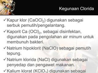 Kegunaan Clorida
Kapur klor (CaOCl2) digunakan sebagai
serbuk pemutih/pengelantang.
Kaporit Ca (OCl)2, sebagai disinfektan,
digunakan pada pengolahan air minum untuk
membunuh bakteri.
Natrium hipoklorit (NaClO) sebagai pemutih
tepung.
Natrium klorida (NaCl) digunakan sebagai
penyedap dan pengawet makanan.
Kalium klorat (KClO ) digunakan sebagai
 