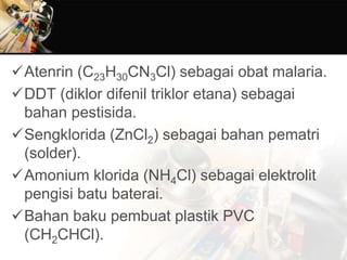 Atenrin (C23H30CN3Cl) sebagai obat malaria.
DDT (diklor difenil triklor etana) sebagai
bahan pestisida.
Sengklorida (ZnCl2) sebagai bahan pematri
(solder).
Amonium klorida (NH4Cl) sebagai elektrolit
pengisi batu baterai.
Bahan baku pembuat plastik PVC
(CH2CHCl).
 