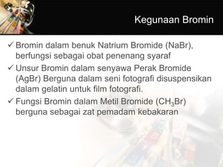 Kegunaan Bromin
 Bromin dalam benuk Natrium Bromide (NaBr),
berfungsi sebagai obat penenang syaraf
 Unsur Bromin dalam senyawa Perak Bromide
(AgBr) Berguna dalam seni fotografi disuspensikan
dalam gelatin untuk film fotografi.
 Fungsi Bromin dalam Metil Bromide (CH3Br)
berguna sebagai zat pemadam kebakaran
 